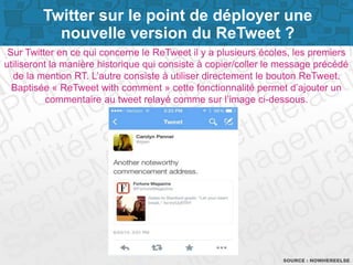 Page 8
Sur Twitter en ce qui concerne le ReTweet il y a plusieurs écoles, les premiers
utiliseront la manière historique qui consiste à copier/coller le message précédé
de la mention RT. L’autre consiste à utiliser directement le bouton ReTweet.
Baptisée « ReTweet with comment » cette fonctionnalité permet d’ajouter un
commentaire au tweet relayé comme sur l’image ci-dessous.
SOURCE : NOWHEREELSE
Twitter sur le point de déployer une
nouvelle version du ReTweet ?
 