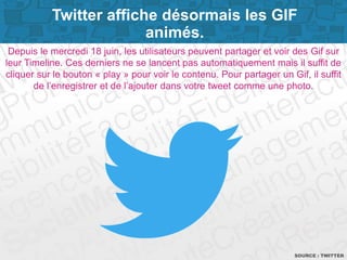 Page 9
Depuis le mercredi 18 juin, les utilisateurs peuvent partager et voir des Gif sur
leur Timeline. Ces derniers ne se lancent pas automatiquement mais il suffit de
cliquer sur le bouton « play » pour voir le contenu. Pour partager un Gif, il suffit
de l’enregistrer et de l’ajouter dans votre tweet comme une photo.
SOURCE : TWITTER
Twitter affiche désormais les GIF
animés.
 