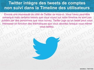 Twitter intègre des tweets de comptes 
non suivi dans la Timeline des utilisateurs 
Encore une nouveauté du côté de Twitter ce mois-ci. Vous l’avez peut-être 
remarqué mais certains tweets que vous voyez sur votre timeline ne sont pas 
publiés par des personnes que vous suivez. Twitter juge qu’un tweet peut vous 
intéresser en fonction des thématiques que vous abordez lorsque vous même 
SOURCE : TPWaIgTeT 6E R 
vous twittez. 
 