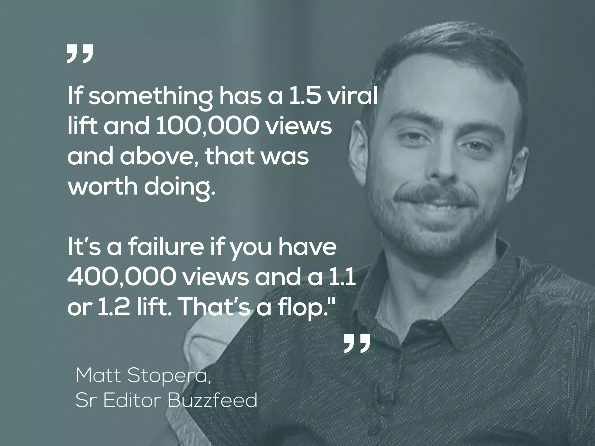 “
“
Matt Stopera, 
Sr Editor Buzzfeed
If something has a 1.5 viral
lift and 100,000 views
and above, that was
worth doing.
It’s a failure ifyou have
400,000 views and a 1.1
or 1.2 lift. That’s a flop."
 
