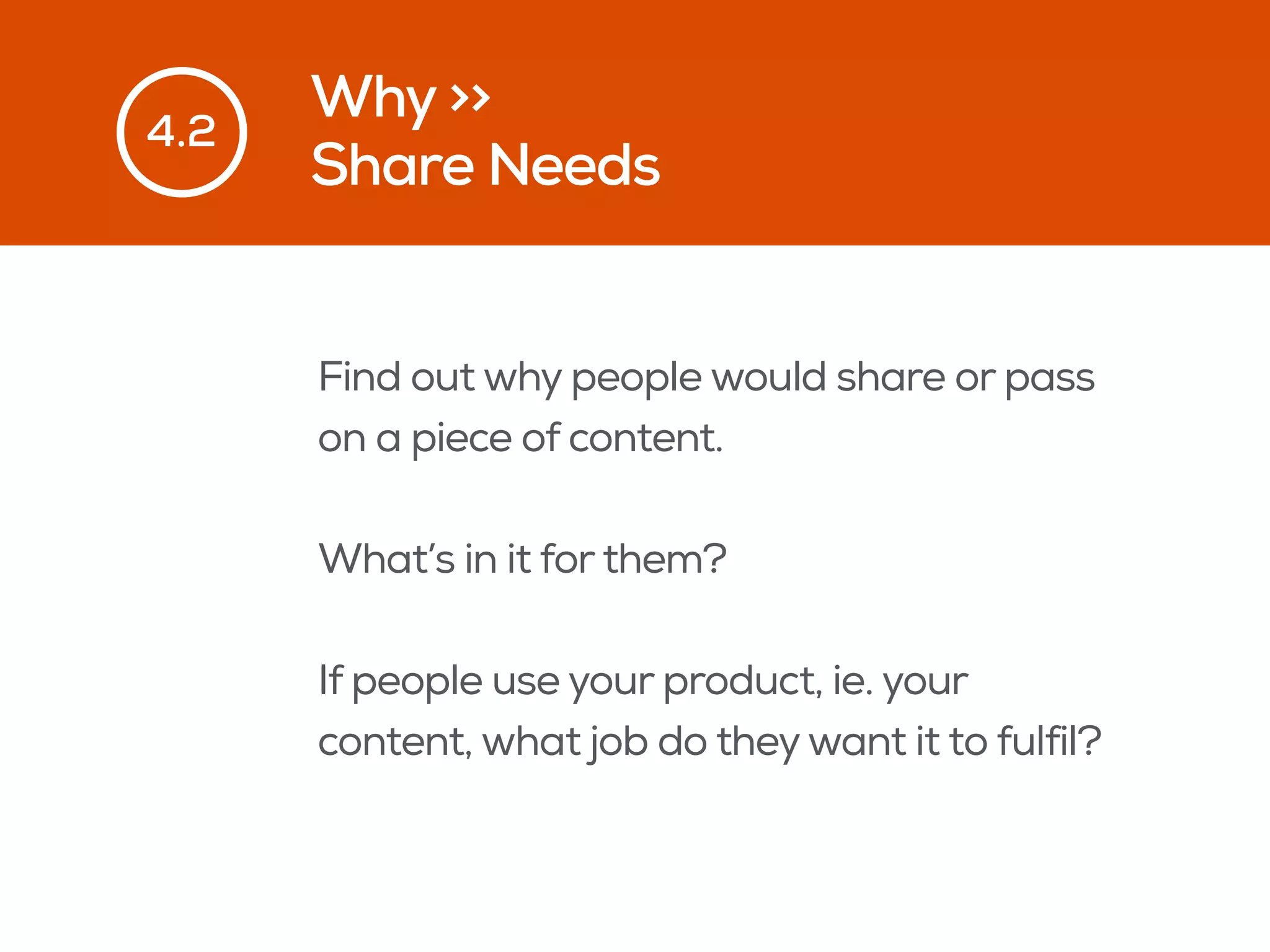 Why >>
Share Needs
4.2
Find out why people would share or pass
on a piece of content.
What’s in it for them?
If people use your product, ie. your
content, what job do theywant it to fulfil?
 