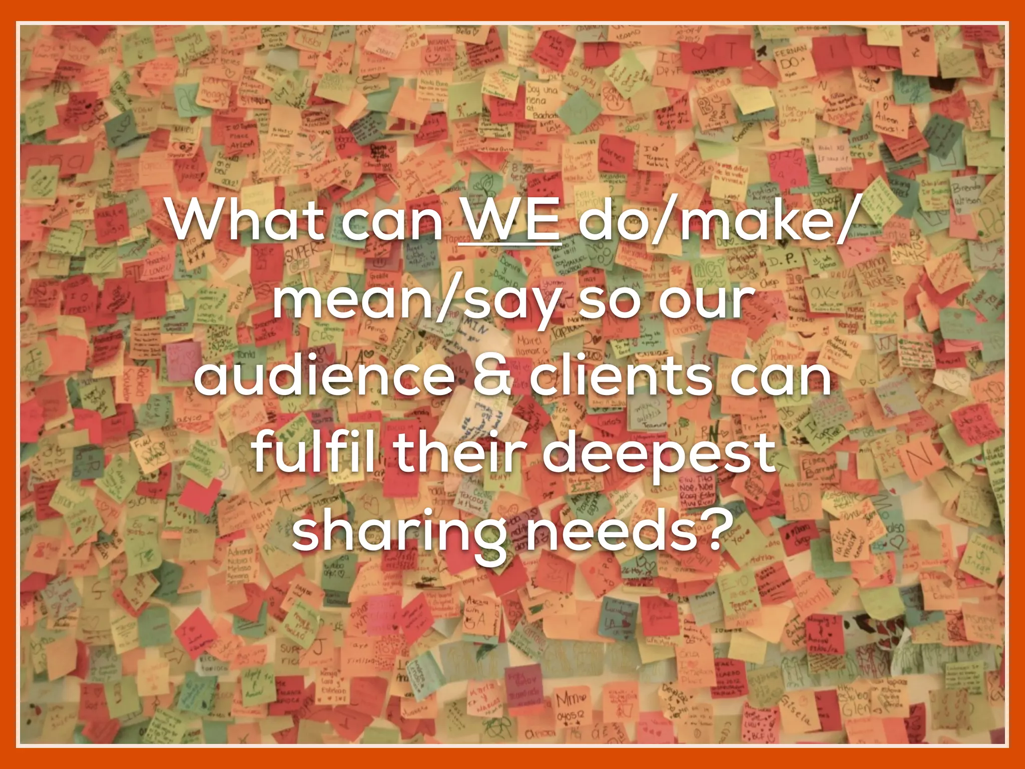 What can WE do/make/
mean/say so our
audience & clients can
fulfil their deepest
sharing needs?
 