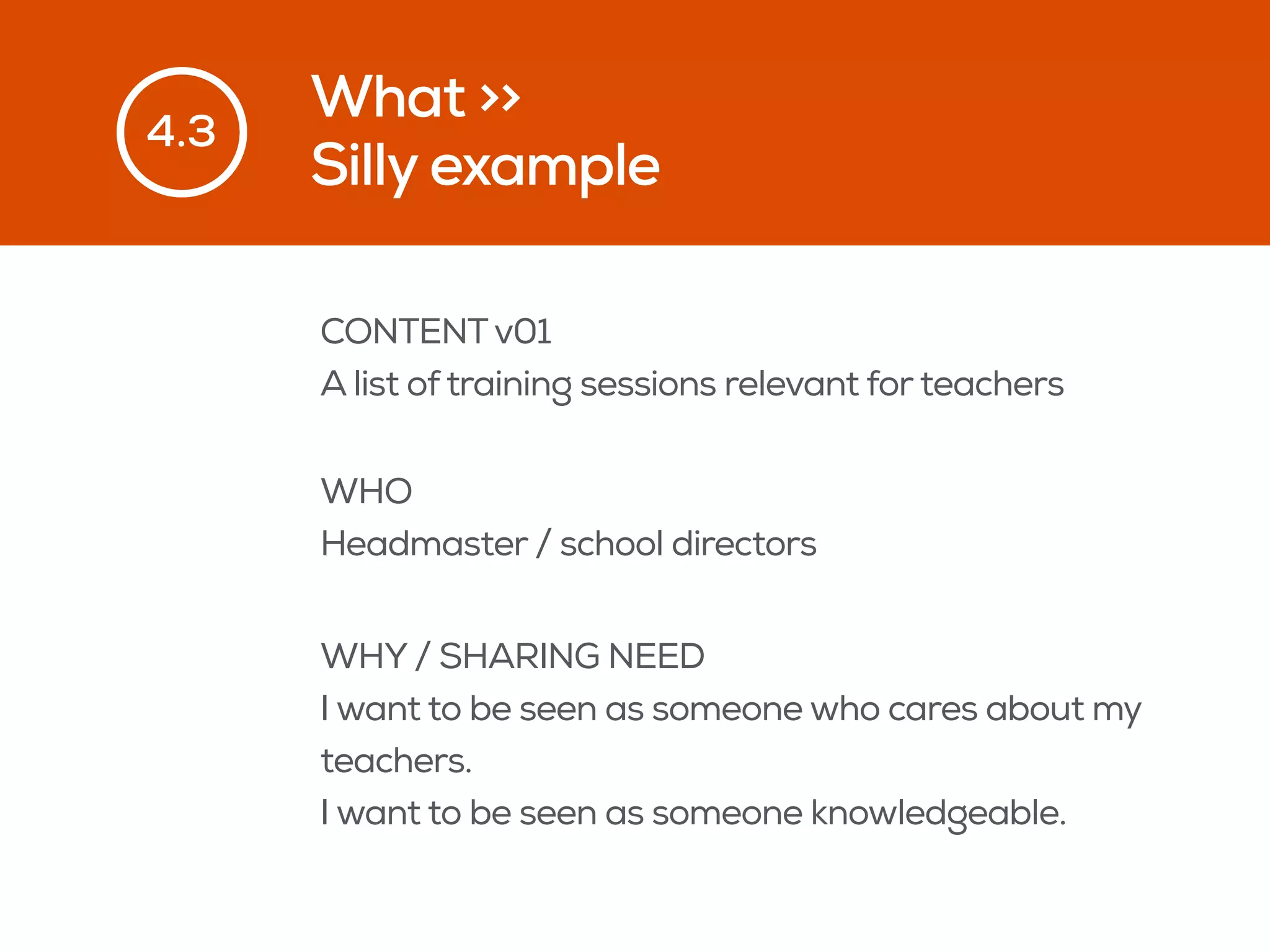 What >>
Silly example
4.3
CONTENTv01
A list of training sessions relevant for teachers
WHO
Headmaster / school directors
WHY / SHARING NEED
I want to be seen as someone who cares about my
teachers.
I want to be seen as someone knowledgeable.
 