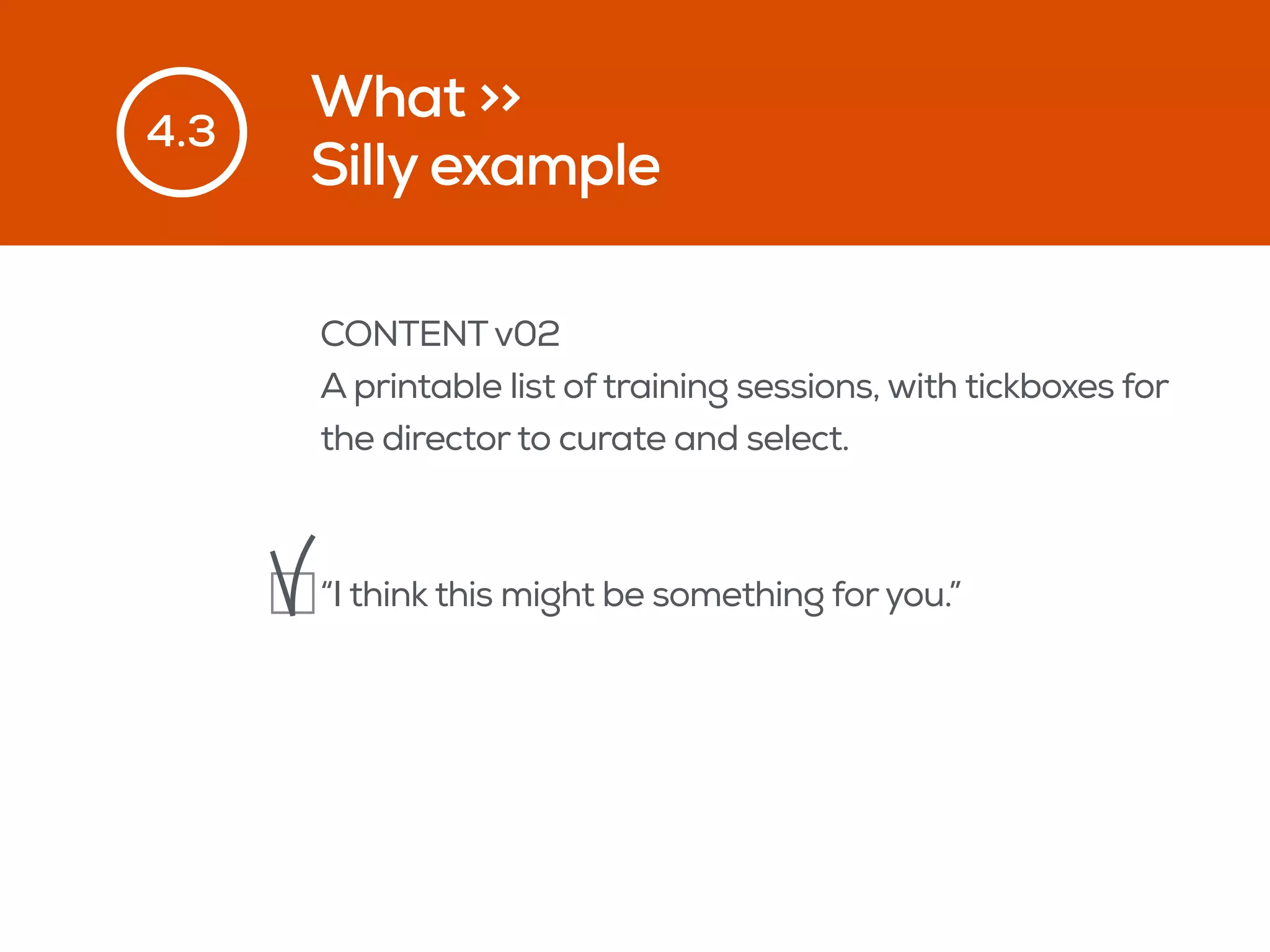 What >>
Silly example
4.3
CONTENTv02
A printable list of training sessions, with tickboxes for
the director to curate and select.
“I think this might be something foryou.”
 