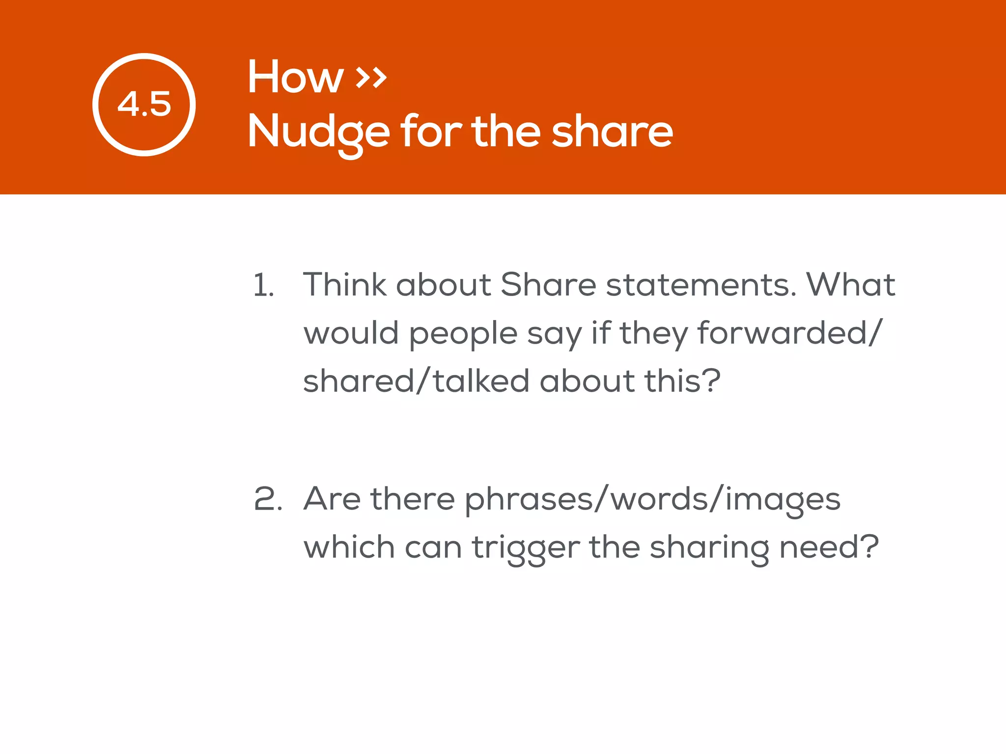 How >>
Nudge forthe share
4.5
1. Think about Share statements. What
would people say if they forwarded/
shared/talked about this?
2. Are there phrases/words/images
which can trigger the sharing need?
 
