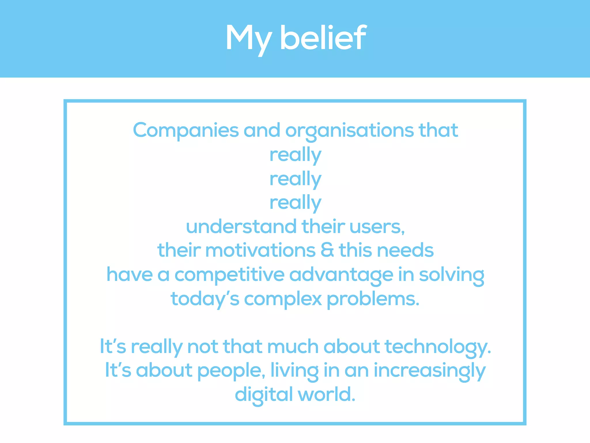 Companies and organisations that
really 
really 
really  
understand their users,
their motivations & this needs
have a competitive advantage in solving
today’s complex problems.
It’s really not that much about technology.
It’s about people, living in an increasingly
digital world.
My belief
 