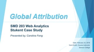Global Attribution
Date: February 22, 2018
Gord Smith, Course Instructor
Seneca College
SMD 203 Web Analytics
Stukent Case Study
Presented by, Carolina Feng
 