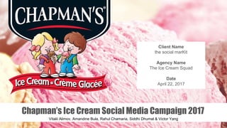 Chapman’s Ice Cream Social Media Campaign 2017
Vitalii Alimov, Amandine Bula, Rahul Chamaria, Siddhi Dhumal & Victor Yang
Client Name
the social marKit
Agency Name
The Ice Cream Squad
Date
April 22, 2017
 