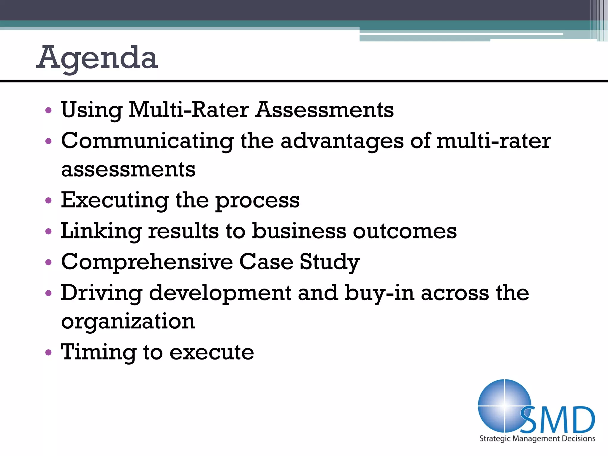 Agenda
• Using Multi-Rater Assessments
• Communicating the advantages of multi-rater
  assessments
• Executing the process
• Linking results to business outcomes
• Comprehensive Case Study
• Driving development and buy-in across the
  organization
• Timing to execute
 