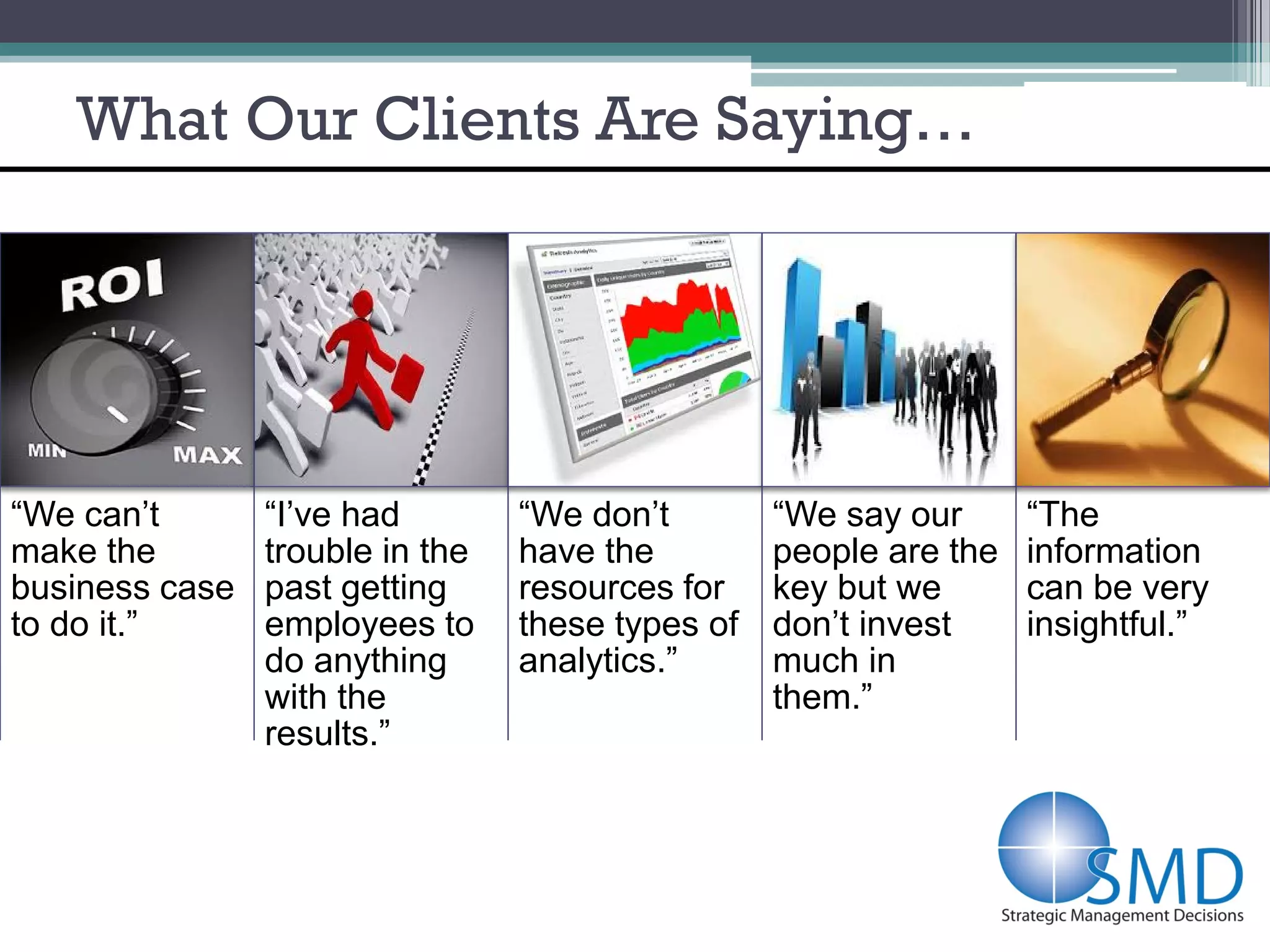 What Our Clients Are Saying…




“We can’t       “I’ve had        “We don’t        “We say our      “The
make the        trouble in the   have the         people are the   information
business case   past getting     resources for    key but we       can be very
to do it.”      employees to     these types of   don’t invest     insightful.”
                do anything      analytics.”      much in
                with the                          them.”
                results.”
 