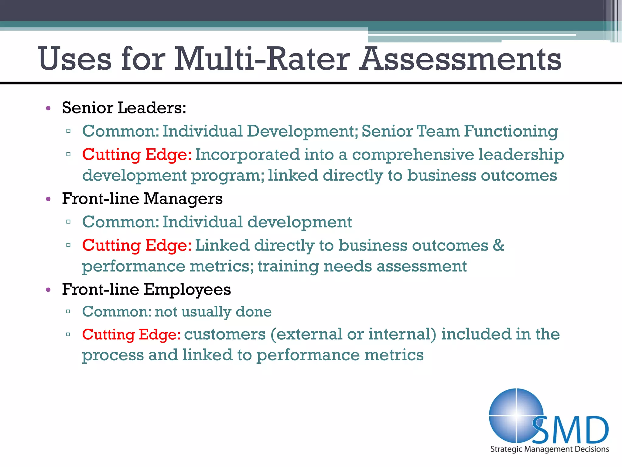 Uses for Multi-Rater Assessments
• Senior Leaders:
  ▫ Common: Individual Development; Senior Team Functioning
  ▫ Cutting Edge: Incorporated into a comprehensive leadership
    development program; linked directly to business outcomes
• Front-line Managers
  ▫ Common: Individual development
  ▫ Cutting Edge: Linked directly to business outcomes &
    performance metrics; training needs assessment
• Front-line Employees
  ▫ Common: not usually done
  ▫ Cutting Edge: customers (external or internal) included in the
    process and linked to performance metrics
 