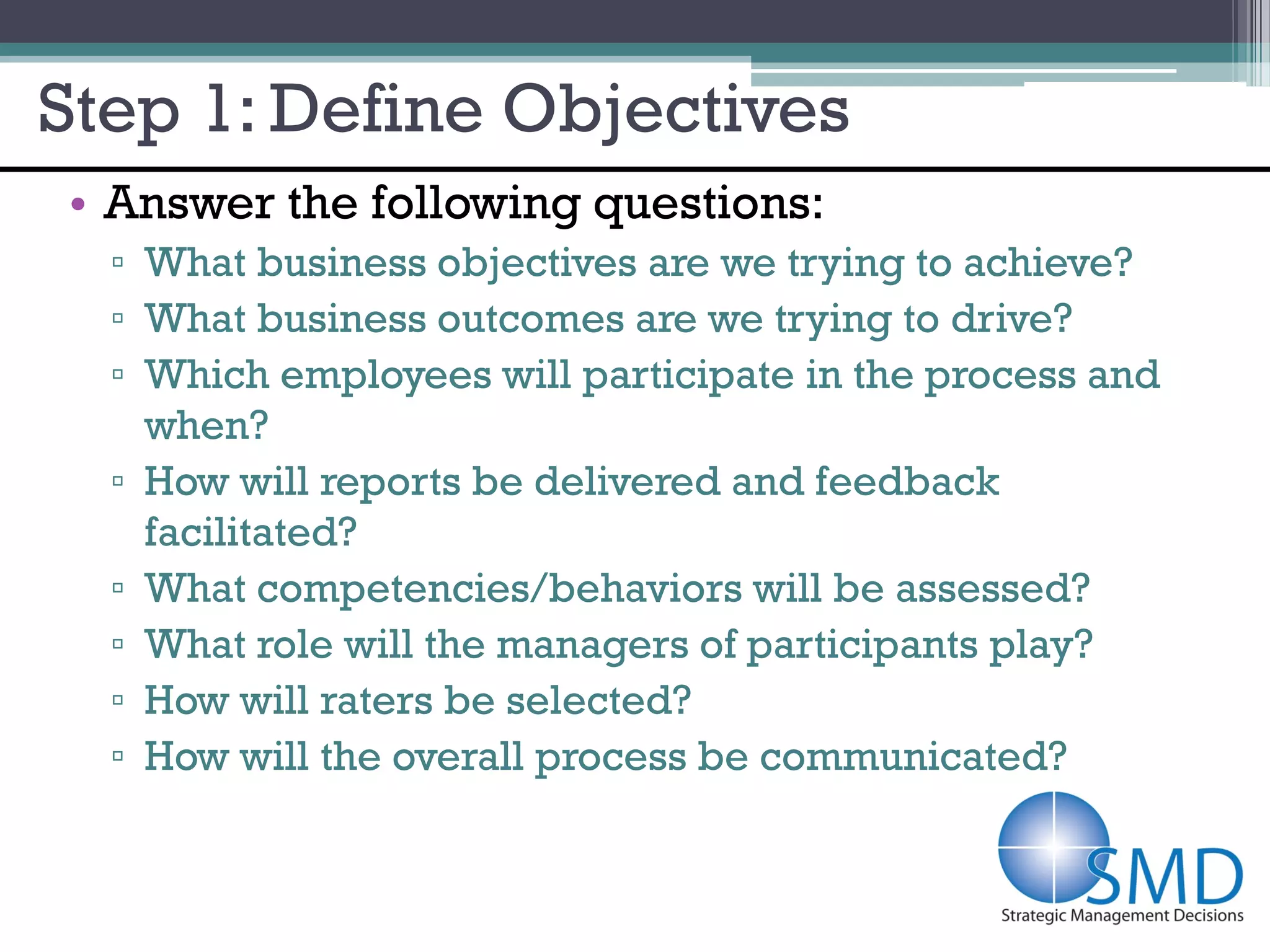 Step 1: Define Objectives
• Answer the following questions:
  ▫ What business objectives are we trying to achieve?
  ▫ What business outcomes are we trying to drive?
  ▫ Which employees will participate in the process and
    when?
  ▫ How will reports be delivered and feedback
    facilitated?
  ▫ What competencies/behaviors will be assessed?
  ▫ What role will the managers of participants play?
  ▫ How will raters be selected?
  ▫ How will the overall process be communicated?
 