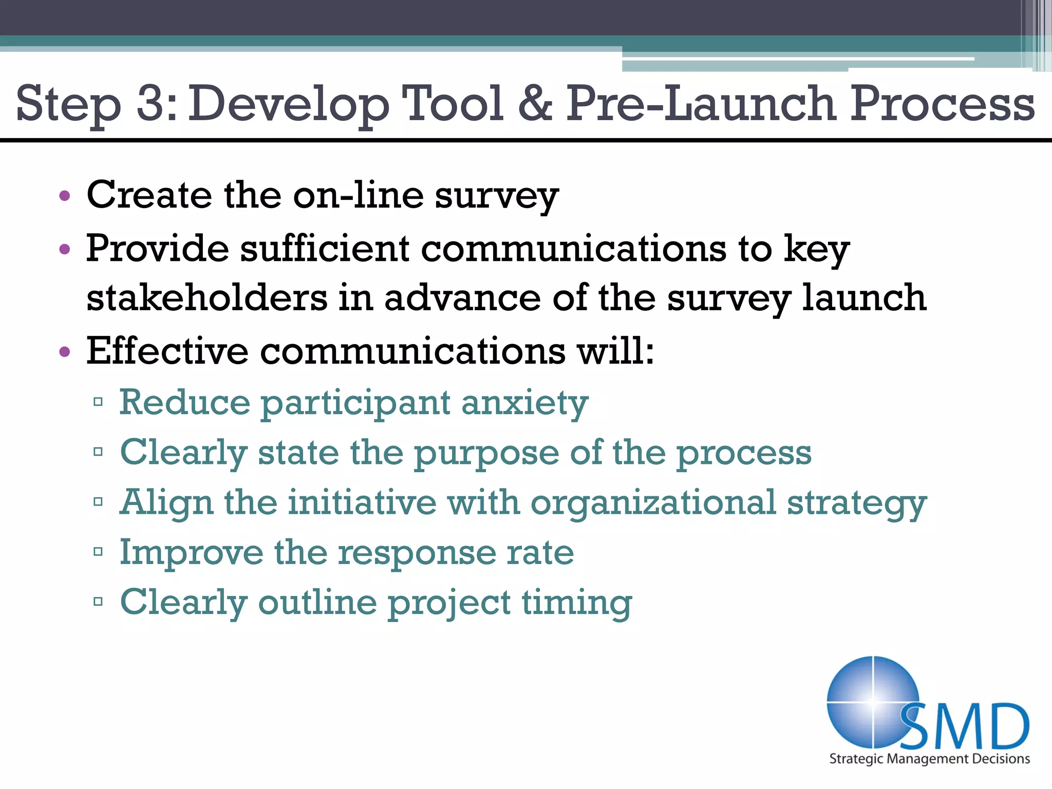 Step 3: Develop Tool & Pre-Launch Process
 • Create the on-line survey
 • Provide sufficient communications to key
   stakeholders in advance of the survey launch
 • Effective communications will:
   ▫   Reduce participant anxiety
   ▫   Clearly state the purpose of the process
   ▫   Align the initiative with organizational strategy
   ▫   Improve the response rate
   ▫   Clearly outline project timing
 