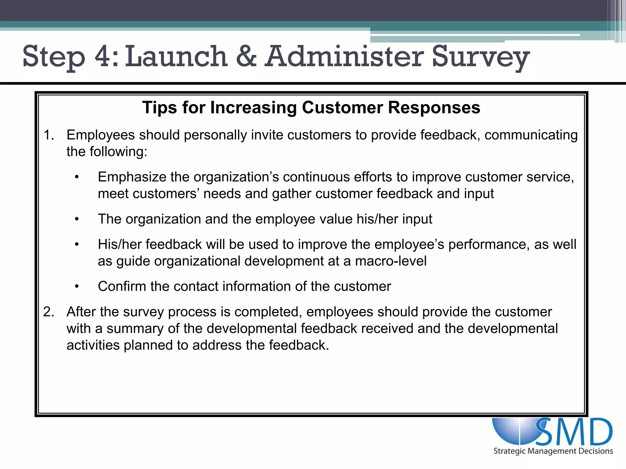 Step 4: Launch & Administer Survey
                Tips for Increasing Customer Responses
 1. Employees should personally invite customers to provide feedback, communicating
    the following:
     •   Emphasize the organization’s continuous efforts to improve customer service,
         meet customers’ needs and gather customer feedback and input
     •   The organization and the employee value his/her input
     •   His/her feedback will be used to improve the employee’s performance, as well
         as guide organizational development at a macro-level
     •   Confirm the contact information of the customer
 2. After the survey process is completed, employees should provide the customer
    with a summary of the developmental feedback received and the developmental
    activities planned to address the feedback.
 