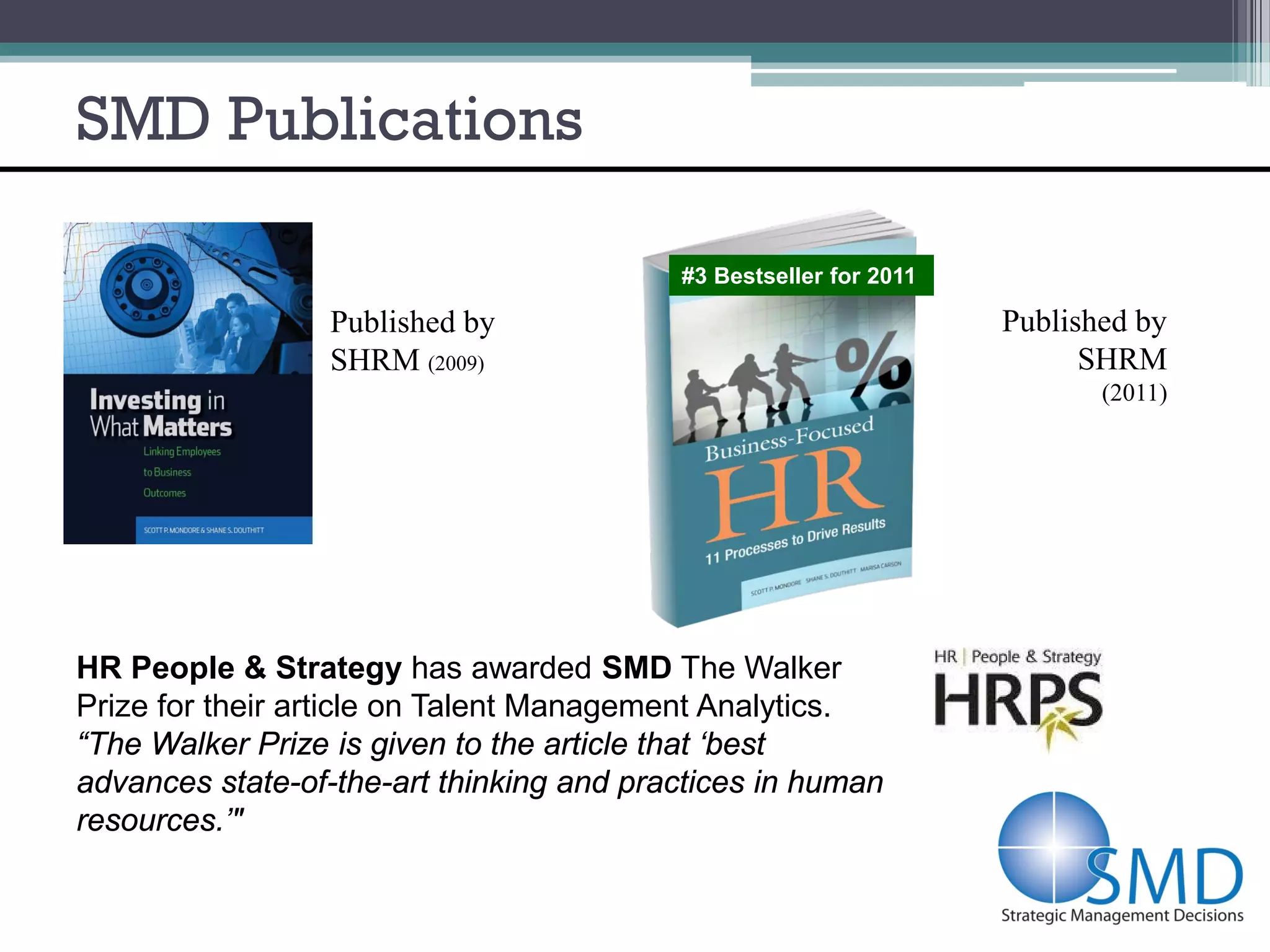 SMD Publications

                                          #3 Bestseller for 2011

                 Published by                                      Published by
                 SHRM (2009)                                             SHRM
                                                                          (2011)




HR People & Strategy has awarded SMD The Walker
Prize for their article on Talent Management Analytics.
“The Walker Prize is given to the article that ‘best
advances state-of-the-art thinking and practices in human
resources.’"
 