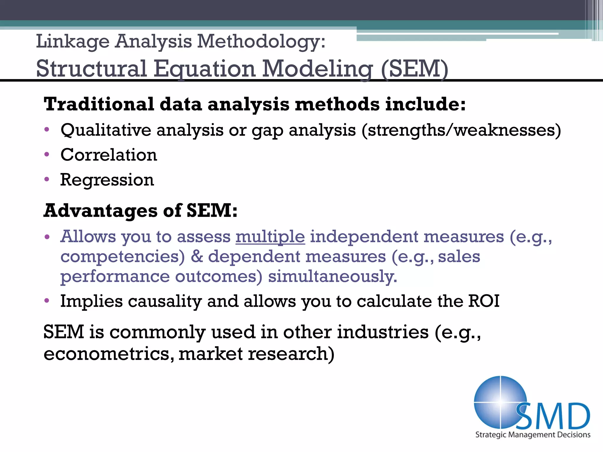 Linkage Analysis Methodology:
Structural Equation Modeling (SEM)
Traditional data analysis methods include:
• Qualitative analysis or gap analysis (strengths/weaknesses)
• Correlation
• Regression
Advantages of SEM:
• Allows you to assess multiple independent measures (e.g.,
  competencies) & dependent measures (e.g., sales
  performance outcomes) simultaneously.
• Implies causality and allows you to calculate the ROI
SEM is commonly used in other industries (e.g.,
econometrics, market research)
 