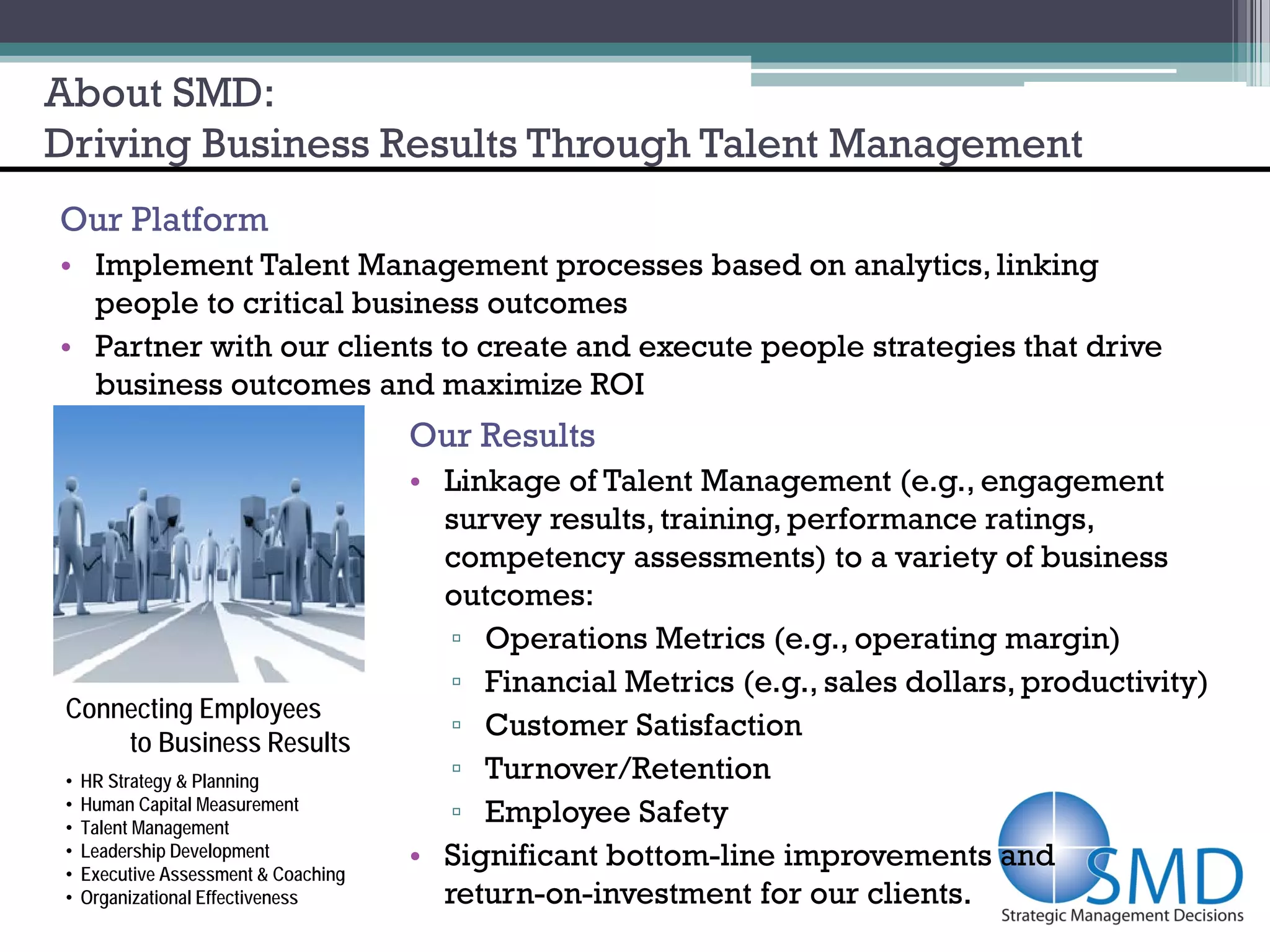 About SMD:
Driving Business Results Through Talent Management
Our Platform
• Implement Talent Management processes based on analytics, linking
  people to critical business outcomes
• Partner with our clients to create and execute people strategies that drive
  business outcomes and maximize ROI
                                       Our Results
                                       • Linkage of Talent Management (e.g., engagement
                                         survey results, training, performance ratings,
                                         competency assessments) to a variety of business
                                         outcomes:
                                          ▫ Operations Metrics (e.g., operating margin)
                                          ▫ Financial Metrics (e.g., sales dollars, productivity)
 Connecting Employees
                                          ▫ Customer Satisfaction
     to Business Results
 •   HR Strategy & Planning               ▫ Turnover/Retention
     Human Capital Measurement
 •
 •   Talent Management
                                          ▫ Employee Safety
 •
 •
     Leadership Development
     Executive Assessment & Coaching
                                       • Significant bottom-line improvements and
 •   Organizational Effectiveness        return-on-investment for our clients.
 