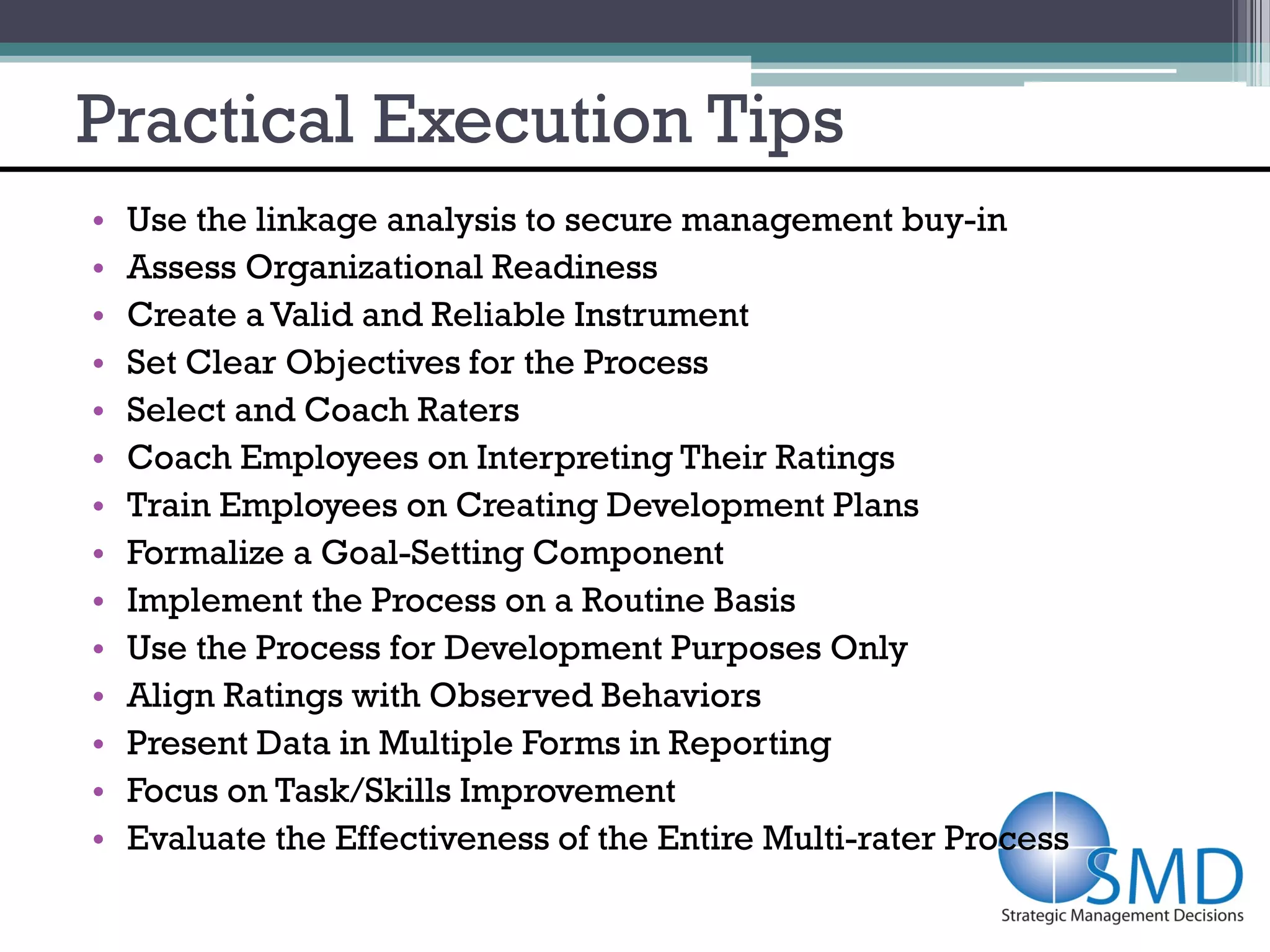 Practical Execution Tips
•   Use the linkage analysis to secure management buy-in
•   Assess Organizational Readiness
•   Create a Valid and Reliable Instrument
•   Set Clear Objectives for the Process
•   Select and Coach Raters
•   Coach Employees on Interpreting Their Ratings
•   Train Employees on Creating Development Plans
•   Formalize a Goal-Setting Component
•   Implement the Process on a Routine Basis
•   Use the Process for Development Purposes Only
•   Align Ratings with Observed Behaviors
•   Present Data in Multiple Forms in Reporting
•   Focus on Task/Skills Improvement
•   Evaluate the Effectiveness of the Entire Multi-rater Process
 
