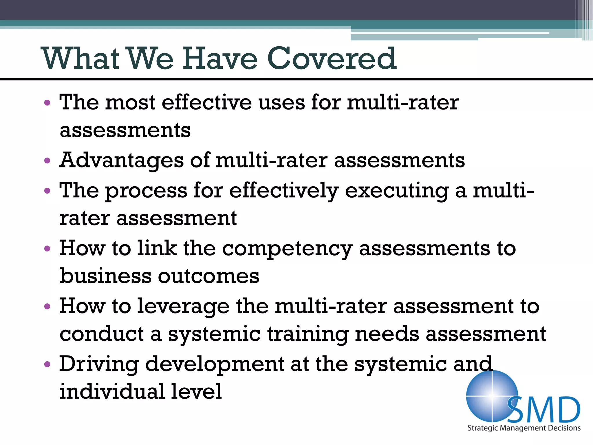 What We Have Covered
• The most effective uses for multi-rater
  assessments
• Advantages of multi-rater assessments
• The process for effectively executing a multi-
  rater assessment
• How to link the competency assessments to
  business outcomes
• How to leverage the multi-rater assessment to
  conduct a systemic training needs assessment
• Driving development at the systemic and
  individual level
 