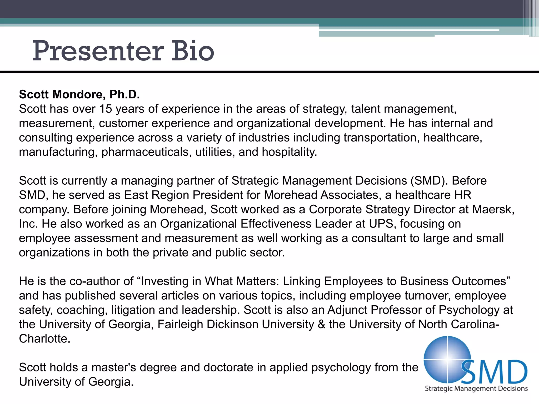 Presenter Bio
Scott Mondore, Ph.D.
Scott has over 15 years of experience in the areas of strategy, talent management,
measurement, customer experience and organizational development. He has internal and
consulting experience across a variety of industries including transportation, healthcare,
manufacturing, pharmaceuticals, utilities, and hospitality.

Scott is currently a managing partner of Strategic Management Decisions (SMD). Before
SMD, he served as East Region President for Morehead Associates, a healthcare HR
company. Before joining Morehead, Scott worked as a Corporate Strategy Director at Maersk,
Inc. He also worked as an Organizational Effectiveness Leader at UPS, focusing on
employee assessment and measurement as well working as a consultant to large and small
organizations in both the private and public sector.

He is the co-author of “Investing in What Matters: Linking Employees to Business Outcomes”
and has published several articles on various topics, including employee turnover, employee
safety, coaching, litigation and leadership. Scott is also an Adjunct Professor of Psychology at
the University of Georgia, Fairleigh Dickinson University & the University of North Carolina-
Charlotte.

Scott holds a master's degree and doctorate in applied psychology from the
University of Georgia.
 
