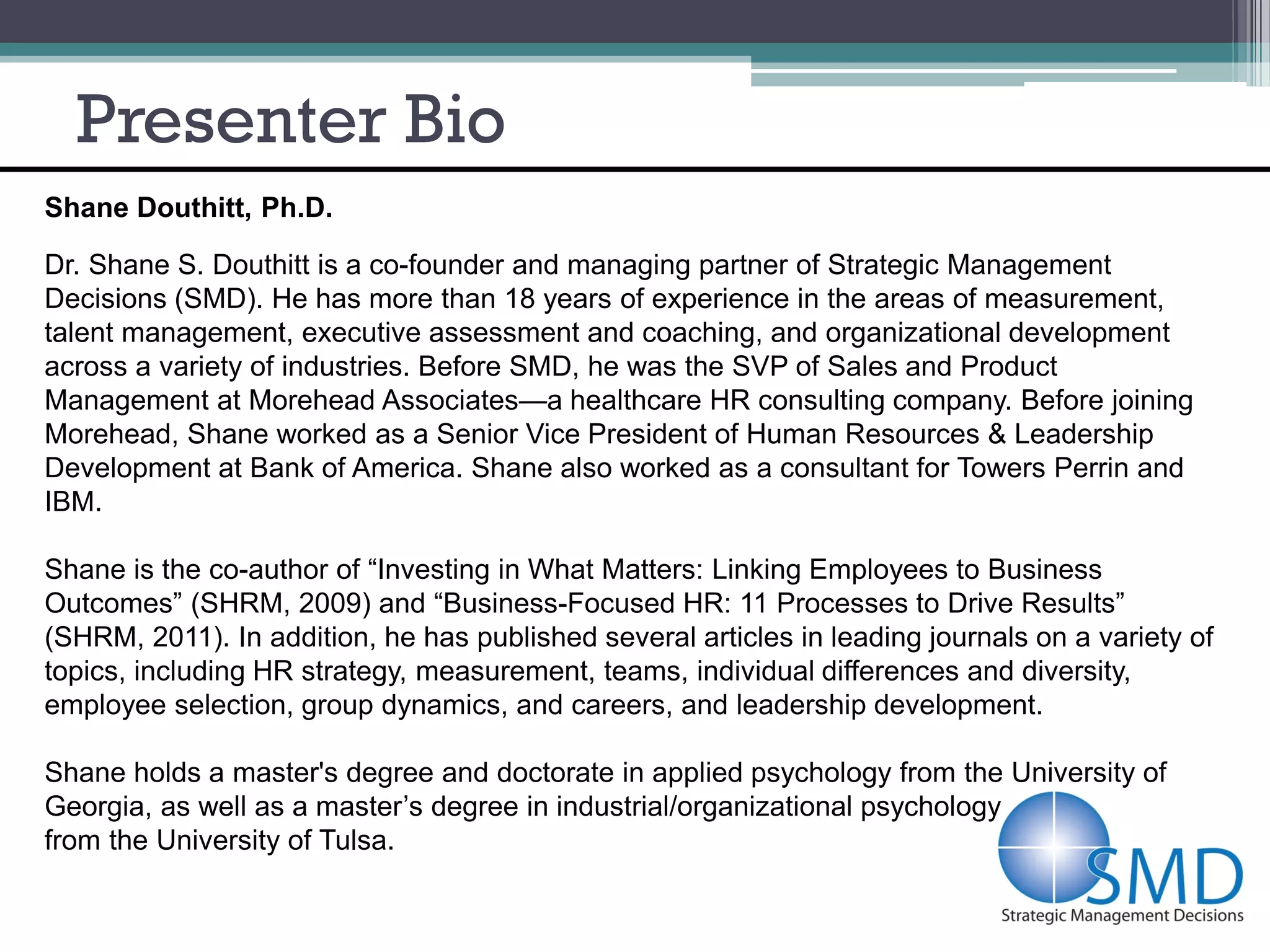 Presenter Bio
Shane Douthitt, Ph.D.

Dr. Shane S. Douthitt is a co-founder and managing partner of Strategic Management
Decisions (SMD). He has more than 18 years of experience in the areas of measurement,
talent management, executive assessment and coaching, and organizational development
across a variety of industries. Before SMD, he was the SVP of Sales and Product
Management at Morehead Associates—a healthcare HR consulting company. Before joining
Morehead, Shane worked as a Senior Vice President of Human Resources & Leadership
Development at Bank of America. Shane also worked as a consultant for Towers Perrin and
IBM.

Shane is the co-author of “Investing in What Matters: Linking Employees to Business
Outcomes” (SHRM, 2009) and “Business-Focused HR: 11 Processes to Drive Results”
(SHRM, 2011). In addition, he has published several articles in leading journals on a variety of
topics, including HR strategy, measurement, teams, individual differences and diversity,
employee selection, group dynamics, and careers, and leadership development.

Shane holds a master's degree and doctorate in applied psychology from the University of
Georgia, as well as a master’s degree in industrial/organizational psychology
from the University of Tulsa.
 