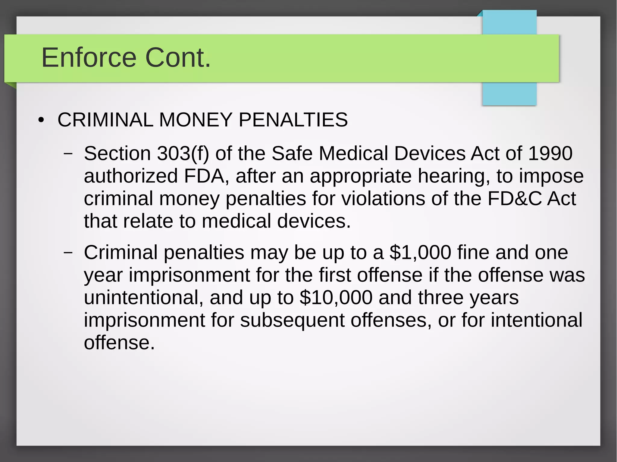 Enforce Cont.
● CRIMINAL MONEY PENALTIES
– Section 303(f) of the Safe Medical Devices Act of 1990
authorized FDA, after an appropriate hearing, to impose
criminal money penalties for violations of the FD&C Act
that relate to medical devices.
– Criminal penalties may be up to a $1,000 fine and one
year imprisonment for the first offense if the offense was
unintentional, and up to $10,000 and three years
imprisonment for subsequent offenses, or for intentional
offense.
 