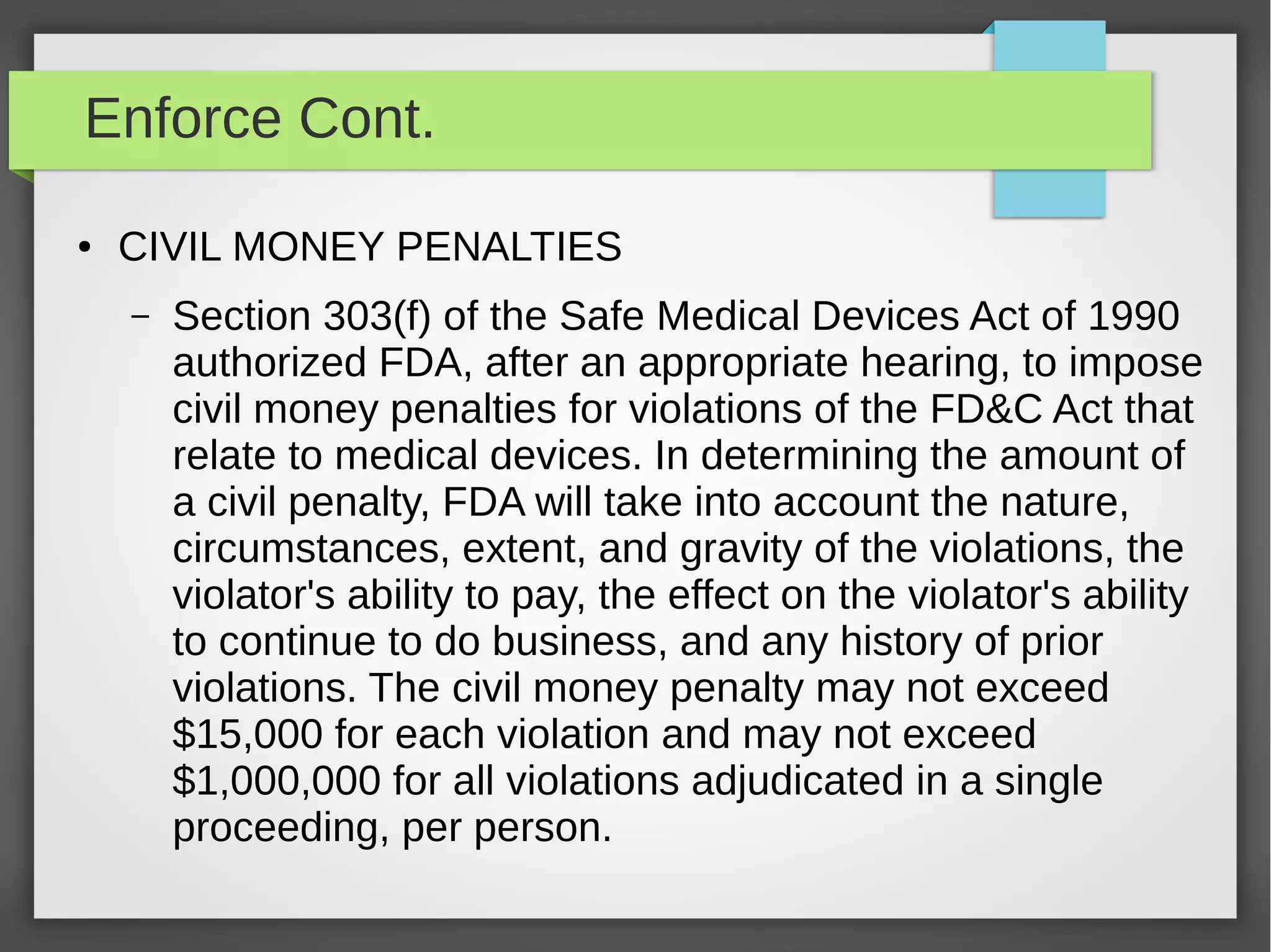 Enforce Cont.
● CIVIL MONEY PENALTIES
– Section 303(f) of the Safe Medical Devices Act of 1990
authorized FDA, after an appropriate hearing, to impose
civil money penalties for violations of the FD&C Act that
relate to medical devices. In determining the amount of
a civil penalty, FDA will take into account the nature,
circumstances, extent, and gravity of the violations, the
violator's ability to pay, the effect on the violator's ability
to continue to do business, and any history of prior
violations. The civil money penalty may not exceed
$15,000 for each violation and may not exceed
$1,000,000 for all violations adjudicated in a single
proceeding, per person.
 
