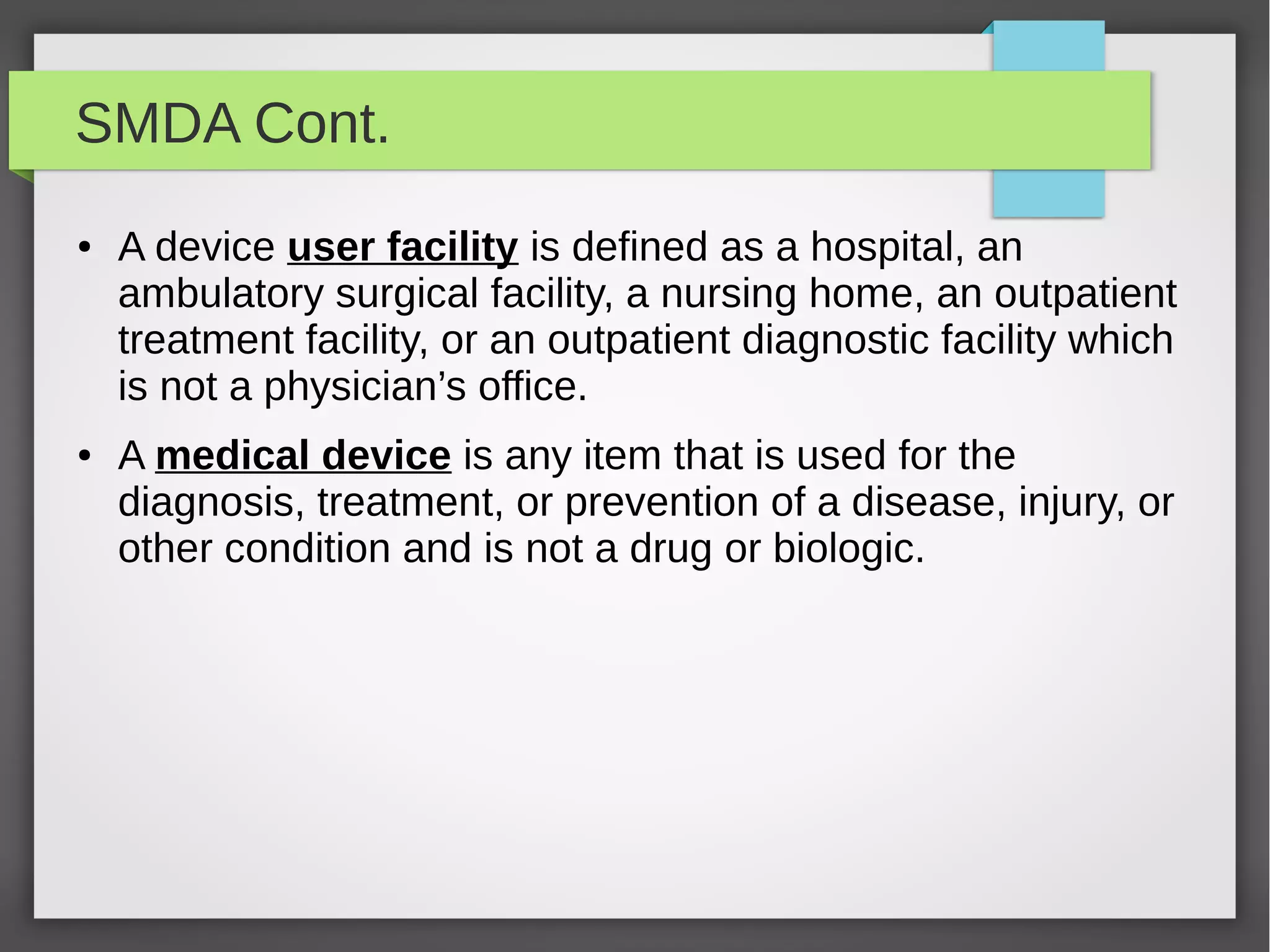 SMDA Cont.
● A device user facility is defined as a hospital, an
ambulatory surgical facility, a nursing home, an outpatient
treatment facility, or an outpatient diagnostic facility which
is not a physician’s office.
● A medical device is any item that is used for the
diagnosis, treatment, or prevention of a disease, injury, or
other condition and is not a drug or biologic.
 