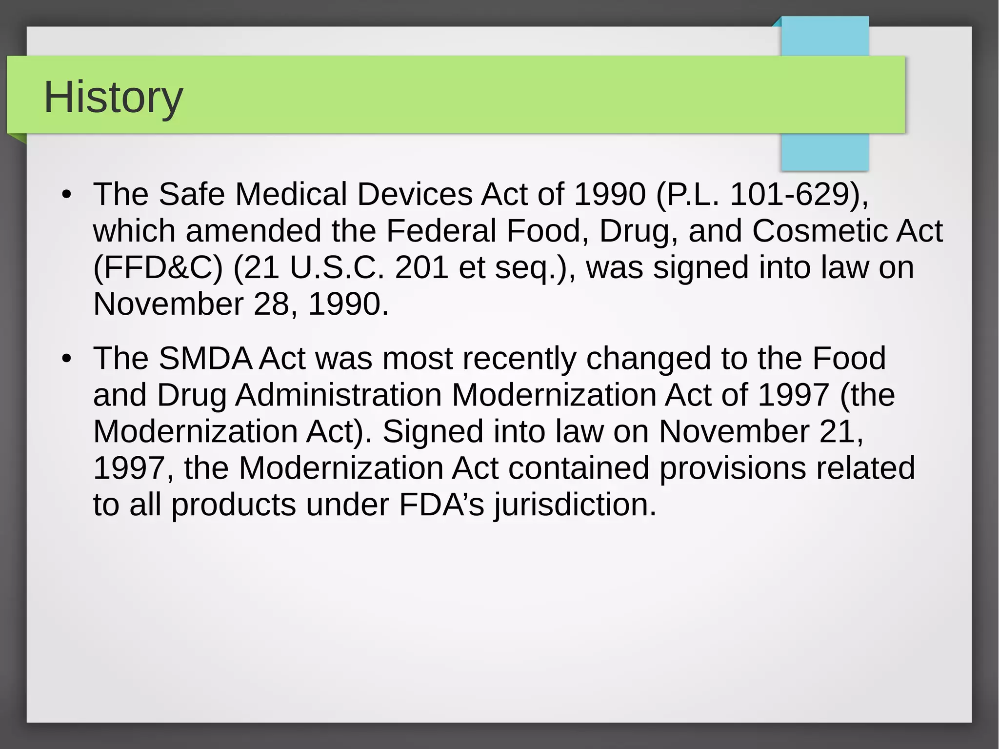 History
● The Safe Medical Devices Act of 1990 (P.L. 101-629),
which amended the Federal Food, Drug, and Cosmetic Act
(FFD&C) (21 U.S.C. 201 et seq.), was signed into law on
November 28, 1990.
● The SMDA Act was most recently changed to the Food
and Drug Administration Modernization Act of 1997 (the
Modernization Act). Signed into law on November 21,
1997, the Modernization Act contained provisions related
to all products under FDA’s jurisdiction.
 