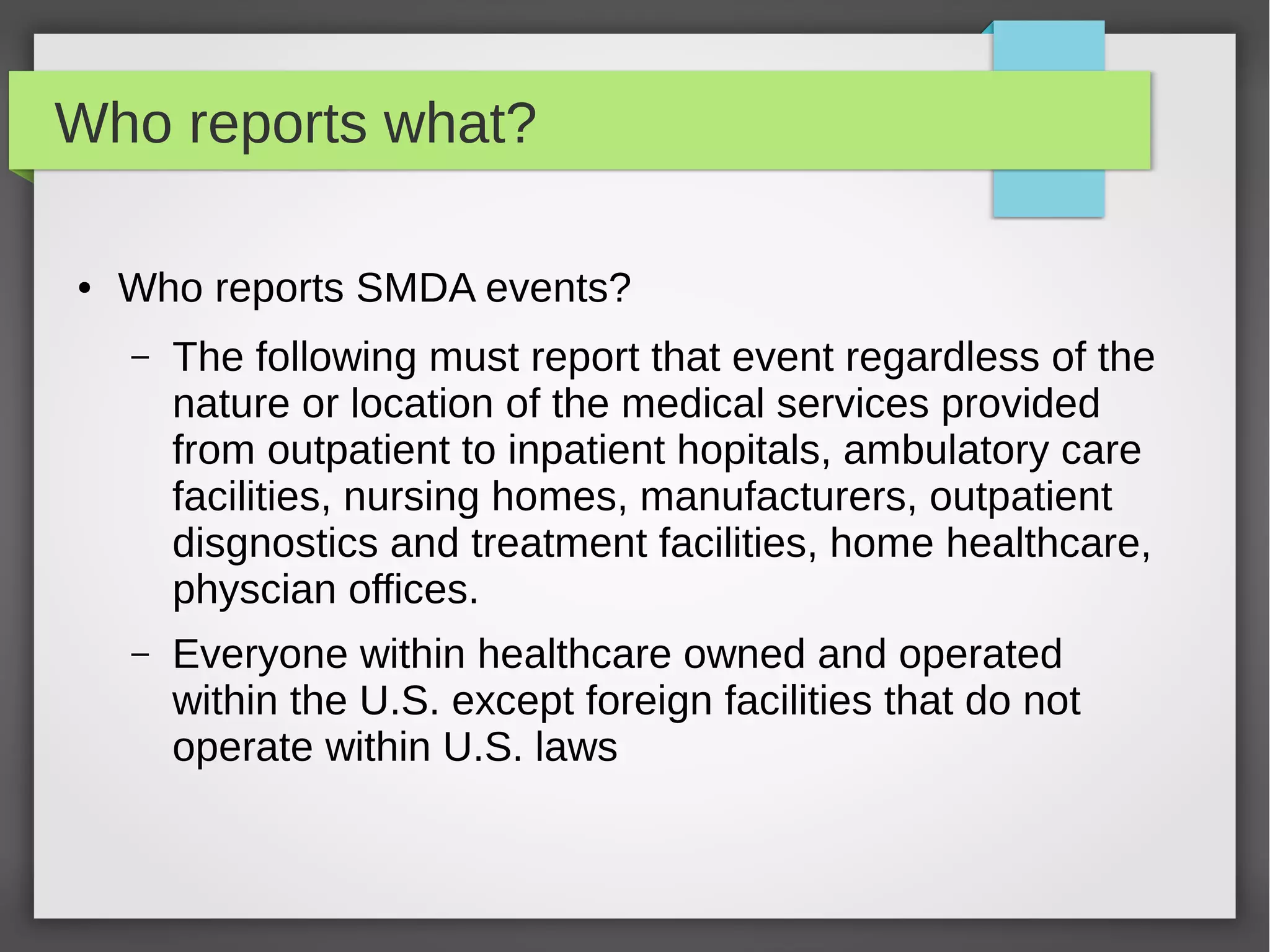 Who reports what?
● Who reports SMDA events?
– The following must report that event regardless of the
nature or location of the medical services provided
from outpatient to inpatient hopitals, ambulatory care
facilities, nursing homes, manufacturers, outpatient
disgnostics and treatment facilities, home healthcare,
physcian offices.
– Everyone within healthcare owned and operated
within the U.S. except foreign facilities that do not
operate within U.S. laws
 
