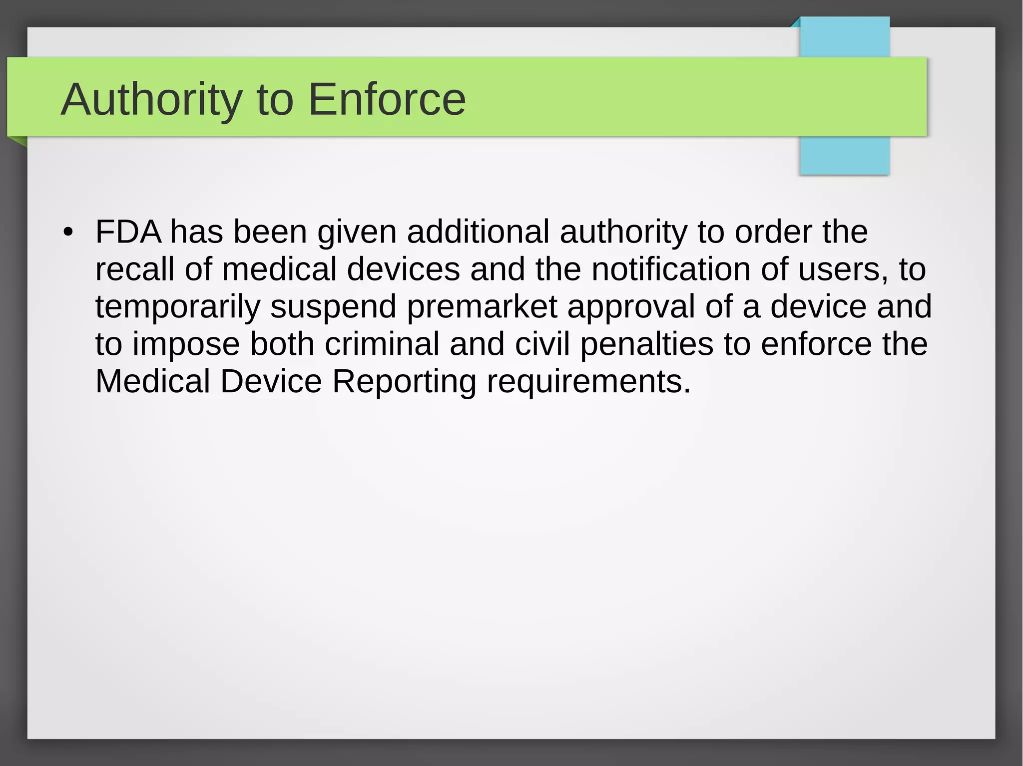Authority to Enforce
● FDA has been given additional authority to order the
recall of medical devices and the notification of users, to
temporarily suspend premarket approval of a device and
to impose both criminal and civil penalties to enforce the
Medical Device Reporting requirements.
 