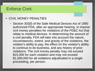 Enforce Cont.
● CIVIL MONEY PENALTIES
– Section 303(f) of the Safe Medical Devices Act of 1990
authorized FDA, after an appropriate hearing, to impose
civil money penalties for violations of the FD&C Act that
relate to medical devices. In determining the amount of
a civil penalty, FDA will take into account the nature,
circumstances, extent, and gravity of the violations, the
violator's ability to pay, the effect on the violator's ability
to continue to do business, and any history of prior
violations. The civil money penalty may not exceed
$15,000 for each violation and may not exceed
$1,000,000 for all violations adjudicated in a single
proceeding, per person.
 