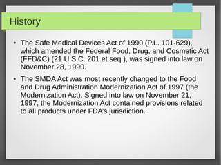 History
● The Safe Medical Devices Act of 1990 (P.L. 101-629),
which amended the Federal Food, Drug, and Cosmetic Act
(FFD&C) (21 U.S.C. 201 et seq.), was signed into law on
November 28, 1990.
● The SMDA Act was most recently changed to the Food
and Drug Administration Modernization Act of 1997 (the
Modernization Act). Signed into law on November 21,
1997, the Modernization Act contained provisions related
to all products under FDA’s jurisdiction.
 