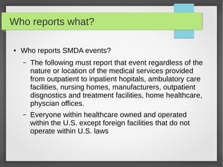 Who reports what?
● Who reports SMDA events?
– The following must report that event regardless of the
nature or location of the medical services provided
from outpatient to inpatient hopitals, ambulatory care
facilities, nursing homes, manufacturers, outpatient
disgnostics and treatment facilities, home healthcare,
physcian offices.
– Everyone within healthcare owned and operated
within the U.S. except foreign facilities that do not
operate within U.S. laws
 