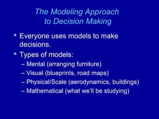 The Modeling Approach
to Decision Making
 Everyone uses models to make
decisions.
 Types of models:
– Mental (arranging furniture)
– Visual (blueprints, road maps)
– Physical/Scale (aerodynamics, buildings)
– Mathematical (what we’ll be studying)
 
