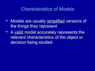 Characteristics of Models
 Models are usually simplified versions of
the things they represent
 A valid model accurately represents the
relevant characteristics of the object or
decision being studied
 