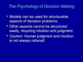 The Psychology of Decision Making
 Models can be used for structurable
aspects of decision problems.
 Other aspects cannot be structured
easily, requiring intuition and judgment.
 Caution: Human judgment and intuition
is not always rational!
 