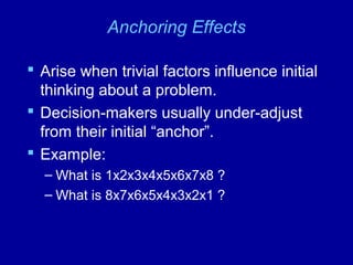 Anchoring Effects
 Arise when trivial factors influence initial
thinking about a problem.
 Decision-makers usually under-adjust
from their initial “anchor”.
 Example:
– What is 1x2x3x4x5x6x7x8 ?
– What is 8x7x6x5x4x3x2x1 ?
 
