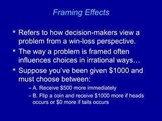 Framing Effects
 Refers to how decision-makers view a
problem from a win-loss perspective.
 The way a problem is framed often
influences choices in irrational ways…
 Suppose you’ve been given $1000 and
must choose between:
– A. Receive $500 more immediately
– B. Flip a coin and receive $1000 more if heads
occurs or $0 more if tails occurs
 