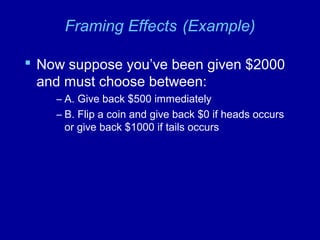 Framing Effects (Example)
 Now suppose you’ve been given $2000
and must choose between:
– A. Give back $500 immediately
– B. Flip a coin and give back $0 if heads occurs
or give back $1000 if tails occurs
 