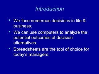 Introduction
 We face numerous decisions in life &
business.
 We can use computers to analyze the
potential outcomes of decision
alternatives.
 Spreadsheets are the tool of choice for
today’s managers.
 