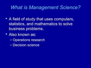 What is Management Science?
 A field of study that uses computers,
statistics, and mathematics to solve
business problems.
 Also known as:
– Operations research
– Decision science
 