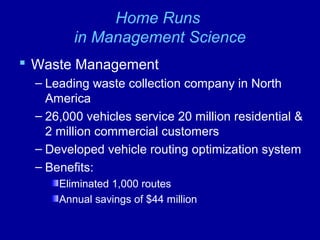 Home Runs
in Management Science
 Waste Management
– Leading waste collection company in North
America
– 26,000 vehicles service 20 million residential &
2 million commercial customers
– Developed vehicle routing optimization system
– Benefits:
Eliminated 1,000 routes
Annual savings of $44 million
 