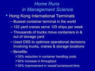 Home Runs
in Management Science
 Hong Kong International Terminals
– Busiest container terminal in the world
– 122 yard cranes serve 125 ships per week
– Thousands of trucks move containers in &
out of storage yard
– Used DSS to optimize operational decisions
involving trucks, cranes & storage locations
– Benefits:
35% reduction in container handling costs
50% increase in throughput
30% improvement in vessel turnaround time
 