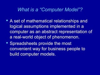 What is a “Computer Model”?
 A set of mathematical relationships and
logical assumptions implemented in a
computer as an abstract representation of
a real-world object of phenomenon.
 Spreadsheets provide the most
convenient way for business people to
build computer models.
 