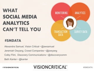 @ V I S I O N C R I T I C A L
WHAT
SOCIAL MEDIA
ANALYTICS
CAN’T TELL YOU
Alexandra Samuel, Vision Critical • @awsamuel
Jeremiah Owyang, Crowd Companies • @jowyang
Colby Flint, Discovery Communications • @discoverycomm
Beth Kanter • @kanter
#SMDATA
#SMDATA
 