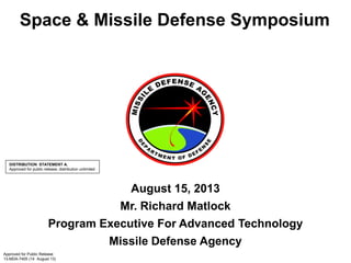 Space & Missile Defense Symposium
August 15, 2013
Mr. Richard Matlock
Program Executive For Advanced Technology
Missile Defense Agency
Approved for Public Release
13-MDA-7405 (14 August 13)
DISTRIBUTION STATEMENT A.
Approved for public release; distribution unlimited
 