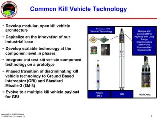 7
Common Kill Vehicle Technology
• Develop modular, open kill vehicle
architecture
• Capitalize on the innovation of our
industrial base
• Develop scalable technology at the
component level in phases
• Integrate and test kill vehicle component
technology on a prototype
• Phased transition of discriminating kill
vehicle technology to Ground Based
Interceptor (GBI) and Standard
Missile-3 (SM-3)
• Evolve to a multiple kill vehicle payload
for GBI
Multiple Kill
Vehicle (MKV)
Payload with Long
Range
Discriminating
Seeker and
Common KVs
Components
NOTIONAL
Approved for Public Release
13-MDA-7405 (14 August 13)
 