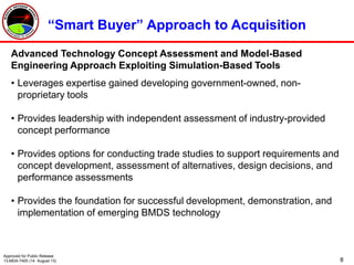 8
Advanced Technology Concept Assessment and Model-Based
Engineering Approach Exploiting Simulation-Based Tools
• Leverages expertise gained developing government-owned, non-
proprietary tools
• Provides leadership with independent assessment of industry-provided
concept performance
• Provides options for conducting trade studies to support requirements and
concept development, assessment of alternatives, design decisions, and
performance assessments
• Provides the foundation for successful development, demonstration, and
implementation of emerging BMDS technology
“Smart Buyer” Approach to Acquisition
Approved for Public Release
13-MDA-7405 (14 August 13)
 