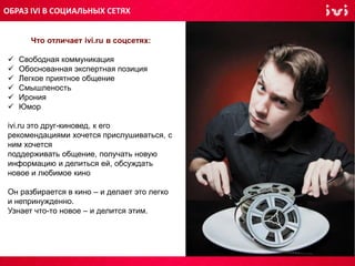 Что отличает ivi.ru в соцсетях:
 Свободная коммуникация
 Обоснованная экспертная позиция
 Легкое приятное общение
 Смышленость
 Ирония
 Юмор
ivi.ru это друг-киновед, к его
рекомендациями хочется прислушиваться, с
ним хочется
поддерживать общение, получать новую
информацию и делиться ей, обсуждать
новое и любимое кино
Он разбирается в кино – и делает это легко
и непринужденно.
Узнает что-то новое – и делится этим.
ОБРАЗ IVI В СОЦИАЛЬНЫХ СЕТЯХ
 